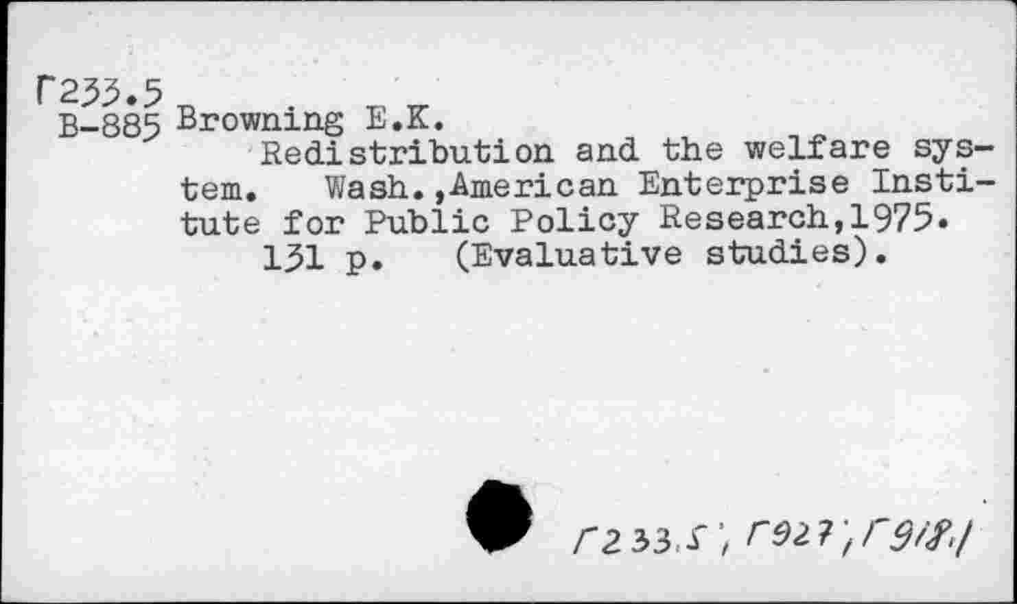 ﻿P235.5
B-885 Browning E.K.
Redistribution and the welfare sys
tern. Wash.»American Enterprise Insti tute for Public Policy Research,1975.
131 p. (Evaluative studies).
/"2 33